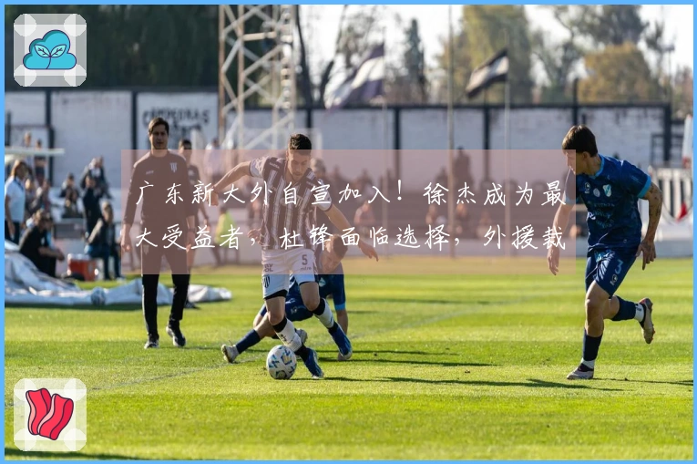 广东新大外自宣加入！徐杰成为最大受益者，杜锋面临选择，外援裁员四选一