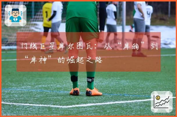 门线巨星库尔图瓦：从“库狗”到“库神”的崛起之路