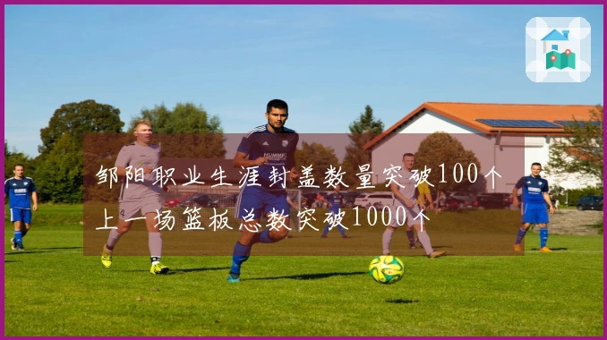 邹阳职业生涯封盖数量突破100个 上一场篮板总数突破1000个