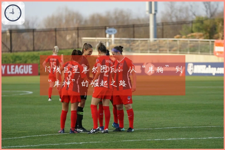 门线巨星库尔图瓦：从“库狗”到“库神”的崛起之路